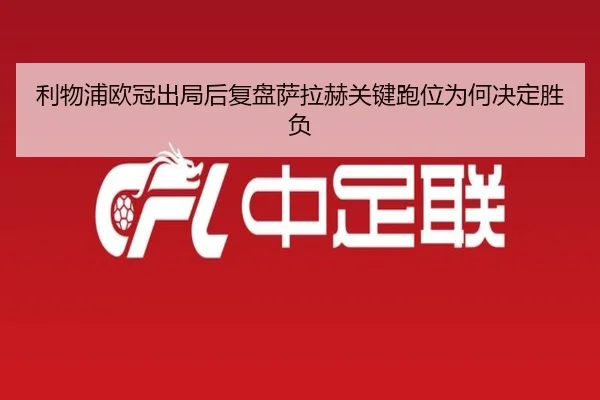 利物浦欧冠出局后复盘萨拉赫关键跑位为何决定胜负